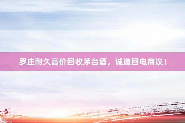 罗庄耐久高价回收茅台酒，诚邀回电商议！
