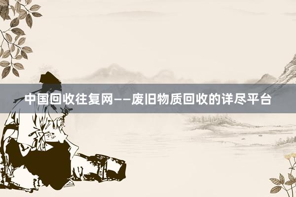 中国回收往复网——废旧物质回收的详尽平台