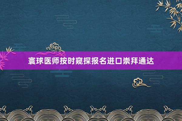 寰球医师按时窥探报名进口崇拜通达