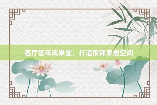 客厅瓷砖成果图，打造前锋家居空间