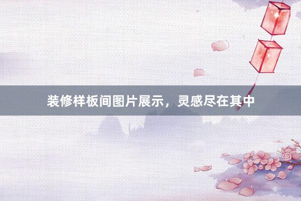 装修样板间图片展示，灵感尽在其中
