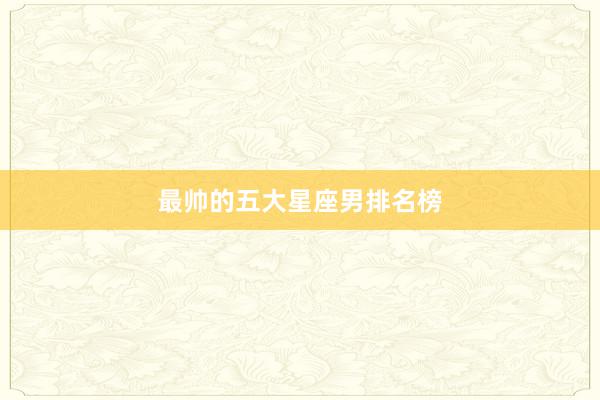 最帅的五大星座男排名榜