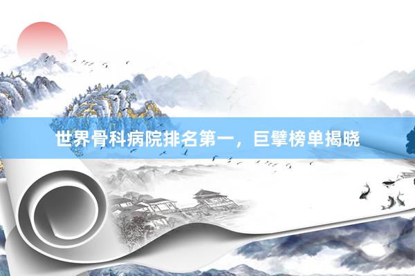 世界骨科病院排名第一，巨擘榜单揭晓